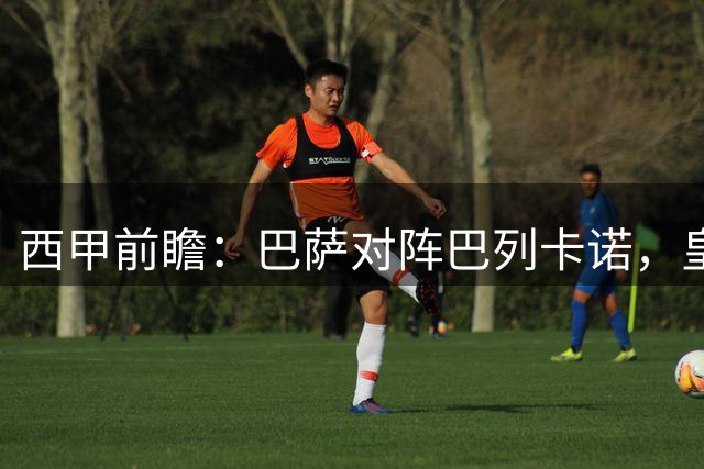 西甲前瞻：巴萨对阵巴列卡诺，皇马强势崛起引关注